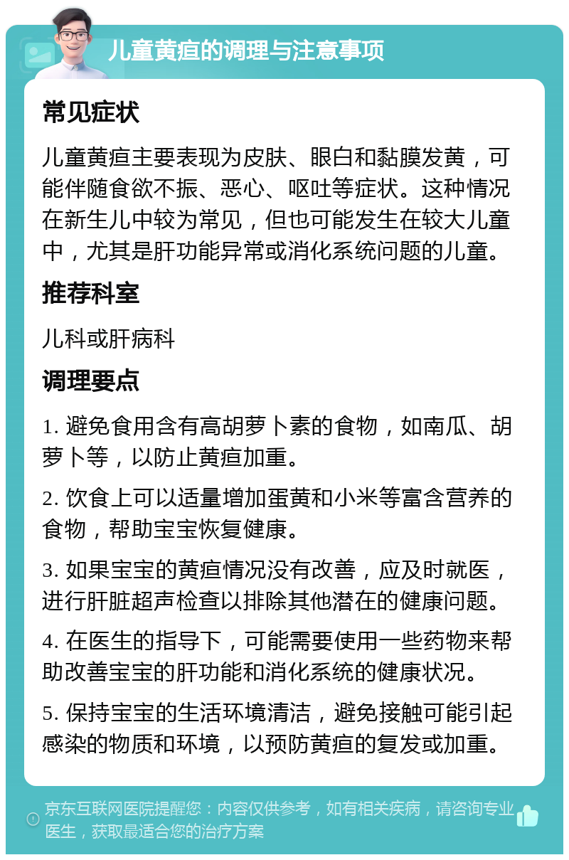 儿童黄疸的调理与注意事项 常见症状 儿童黄疸主要表现为皮肤、眼白和黏膜发黄，可能伴随食欲不振、恶心、呕吐等症状。这种情况在新生儿中较为常见，但也可能发生在较大儿童中，尤其是肝功能异常或消化系统问题的儿童。 推荐科室 儿科或肝病科 调理要点 1. 避免食用含有高胡萝卜素的食物，如南瓜、胡萝卜等，以防止黄疸加重。 2. 饮食上可以适量增加蛋黄和小米等富含营养的食物，帮助宝宝恢复健康。 3. 如果宝宝的黄疸情况没有改善，应及时就医，进行肝脏超声检查以排除其他潜在的健康问题。 4. 在医生的指导下，可能需要使用一些药物来帮助改善宝宝的肝功能和消化系统的健康状况。 5. 保持宝宝的生活环境清洁，避免接触可能引起感染的物质和环境，以预防黄疸的复发或加重。