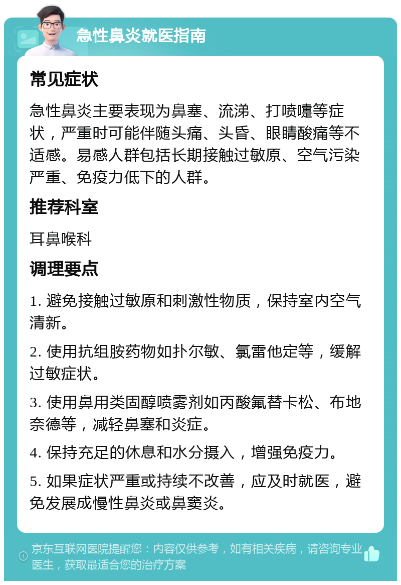 急性鼻炎就医指南 常见症状 急性鼻炎主要表现为鼻塞、流涕、打喷嚏等症状，严重时可能伴随头痛、头昏、眼睛酸痛等不适感。易感人群包括长期接触过敏原、空气污染严重、免疫力低下的人群。 推荐科室 耳鼻喉科 调理要点 1. 避免接触过敏原和刺激性物质，保持室内空气清新。 2. 使用抗组胺药物如扑尔敏、氯雷他定等，缓解过敏症状。 3. 使用鼻用类固醇喷雾剂如丙酸氟替卡松、布地奈德等，减轻鼻塞和炎症。 4. 保持充足的休息和水分摄入，增强免疫力。 5. 如果症状严重或持续不改善，应及时就医，避免发展成慢性鼻炎或鼻窦炎。