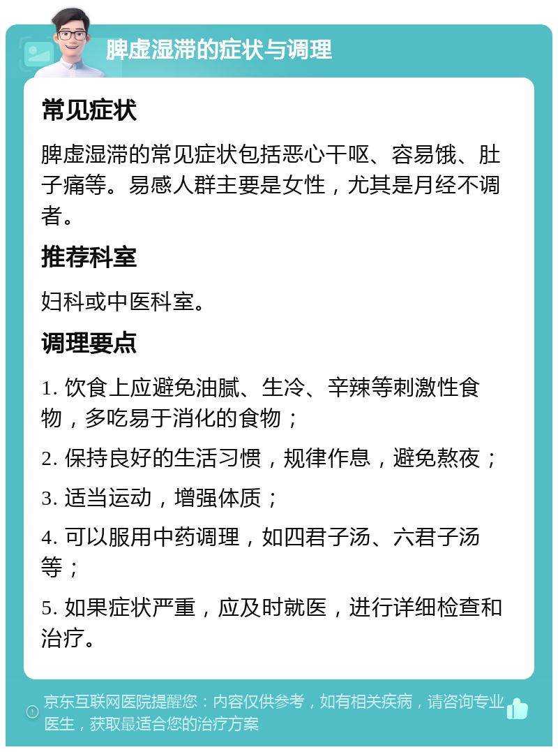 脾虚湿滞的症状与调理 常见症状 脾虚湿滞的常见症状包括恶心干呕、容易饿、肚子痛等。易感人群主要是女性，尤其是月经不调者。 推荐科室 妇科或中医科室。 调理要点 1. 饮食上应避免油腻、生冷、辛辣等刺激性食物，多吃易于消化的食物； 2. 保持良好的生活习惯，规律作息，避免熬夜； 3. 适当运动，增强体质； 4. 可以服用中药调理，如四君子汤、六君子汤等； 5. 如果症状严重，应及时就医，进行详细检查和治疗。