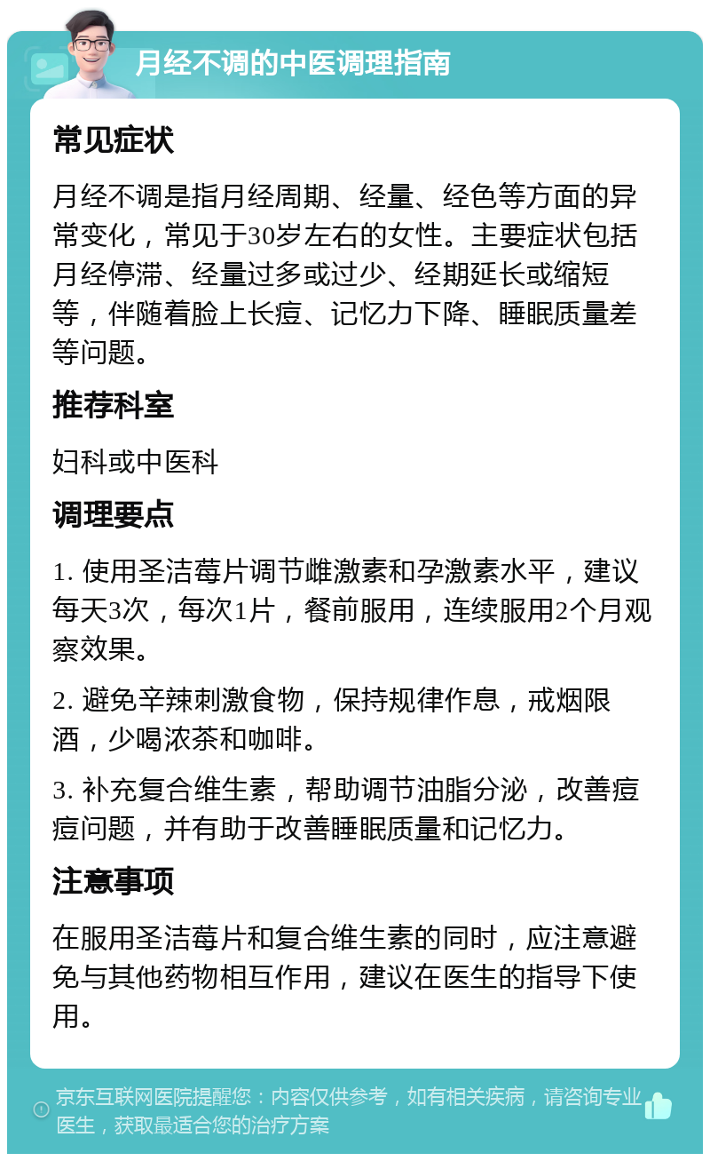 月经不调的中医调理指南 常见症状 月经不调是指月经周期、经量、经色等方面的异常变化，常见于30岁左右的女性。主要症状包括月经停滞、经量过多或过少、经期延长或缩短等，伴随着脸上长痘、记忆力下降、睡眠质量差等问题。 推荐科室 妇科或中医科 调理要点 1. 使用圣洁莓片调节雌激素和孕激素水平，建议每天3次，每次1片，餐前服用，连续服用2个月观察效果。 2. 避免辛辣刺激食物，保持规律作息，戒烟限酒，少喝浓茶和咖啡。 3. 补充复合维生素，帮助调节油脂分泌，改善痘痘问题，并有助于改善睡眠质量和记忆力。 注意事项 在服用圣洁莓片和复合维生素的同时，应注意避免与其他药物相互作用，建议在医生的指导下使用。