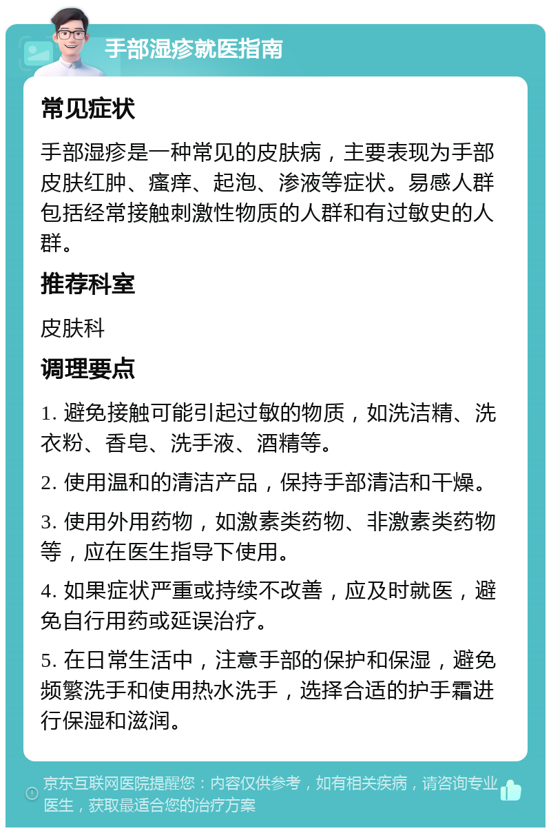 手部湿疹就医指南 常见症状 手部湿疹是一种常见的皮肤病，主要表现为手部皮肤红肿、瘙痒、起泡、渗液等症状。易感人群包括经常接触刺激性物质的人群和有过敏史的人群。 推荐科室 皮肤科 调理要点 1. 避免接触可能引起过敏的物质，如洗洁精、洗衣粉、香皂、洗手液、酒精等。 2. 使用温和的清洁产品，保持手部清洁和干燥。 3. 使用外用药物，如激素类药物、非激素类药物等，应在医生指导下使用。 4. 如果症状严重或持续不改善，应及时就医，避免自行用药或延误治疗。 5. 在日常生活中，注意手部的保护和保湿，避免频繁洗手和使用热水洗手，选择合适的护手霜进行保湿和滋润。