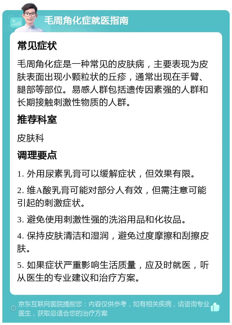 毛周角化症就医指南 常见症状 毛周角化症是一种常见的皮肤病，主要表现为皮肤表面出现小颗粒状的丘疹，通常出现在手臂、腿部等部位。易感人群包括遗传因素强的人群和长期接触刺激性物质的人群。 推荐科室 皮肤科 调理要点 1. 外用尿素乳膏可以缓解症状，但效果有限。 2. 维A酸乳膏可能对部分人有效，但需注意可能引起的刺激症状。 3. 避免使用刺激性强的洗浴用品和化妆品。 4. 保持皮肤清洁和湿润，避免过度摩擦和刮擦皮肤。 5. 如果症状严重影响生活质量，应及时就医，听从医生的专业建议和治疗方案。