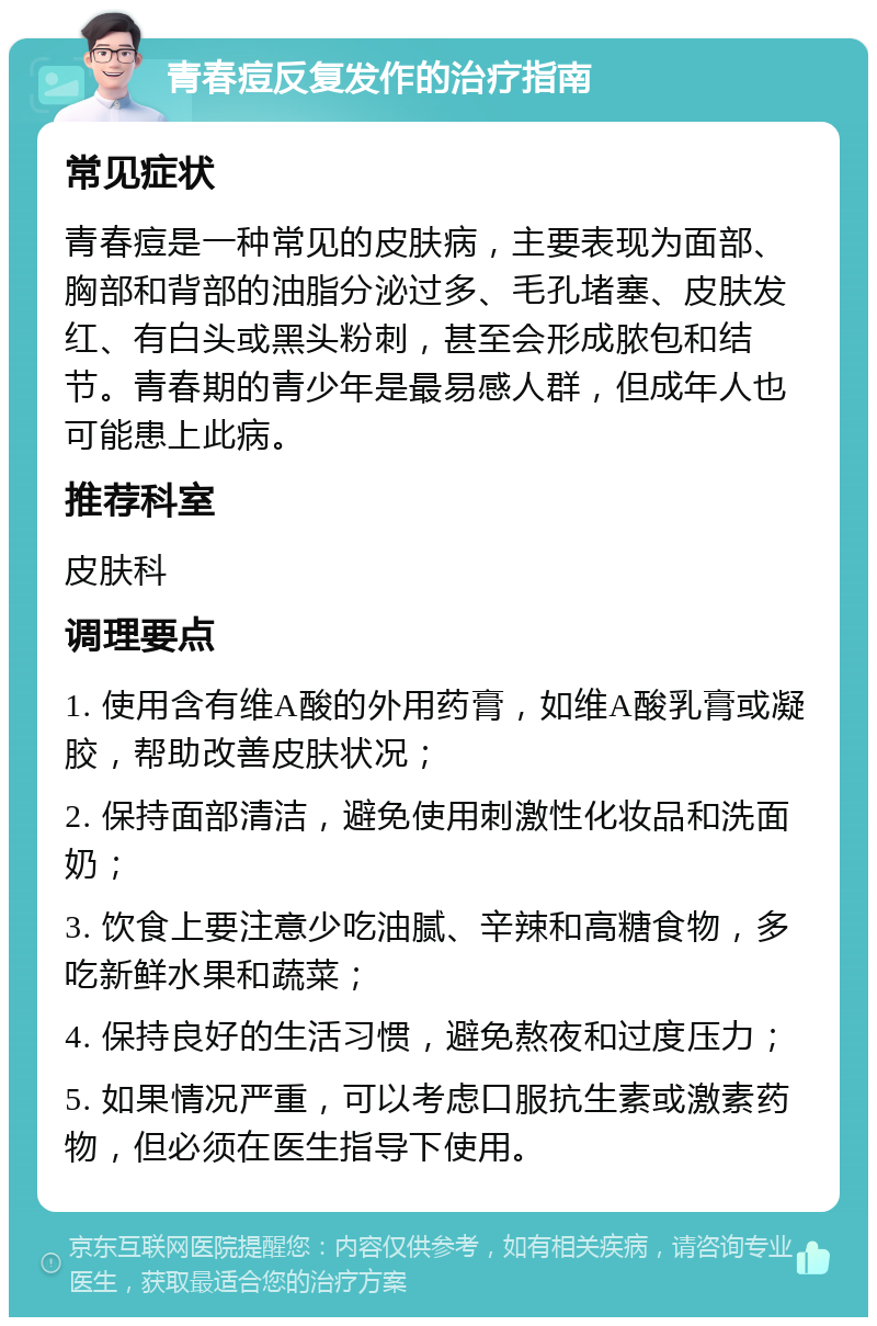 青春痘反复发作的治疗指南 常见症状 青春痘是一种常见的皮肤病，主要表现为面部、胸部和背部的油脂分泌过多、毛孔堵塞、皮肤发红、有白头或黑头粉刺，甚至会形成脓包和结节。青春期的青少年是最易感人群，但成年人也可能患上此病。 推荐科室 皮肤科 调理要点 1. 使用含有维A酸的外用药膏，如维A酸乳膏或凝胶，帮助改善皮肤状况； 2. 保持面部清洁，避免使用刺激性化妆品和洗面奶； 3. 饮食上要注意少吃油腻、辛辣和高糖食物，多吃新鲜水果和蔬菜； 4. 保持良好的生活习惯，避免熬夜和过度压力； 5. 如果情况严重，可以考虑口服抗生素或激素药物，但必须在医生指导下使用。