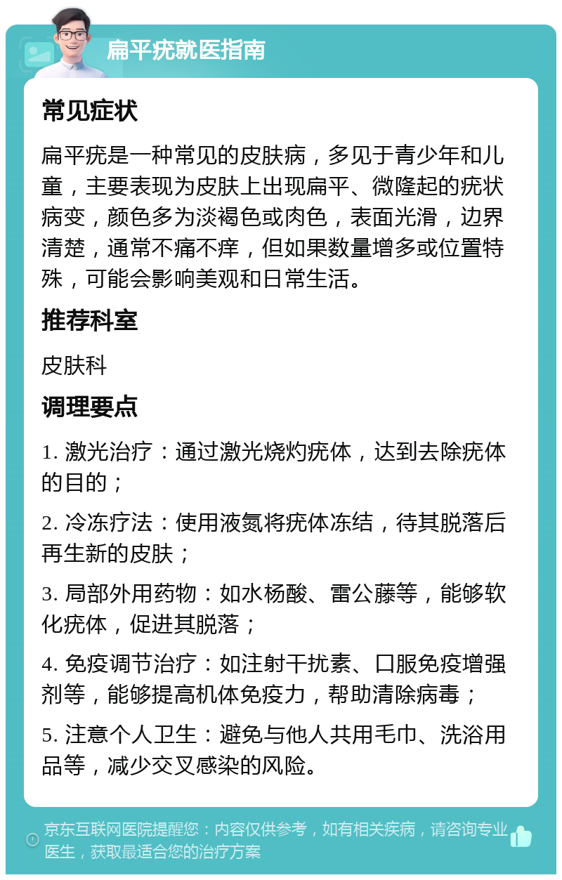 扁平疣就医指南 常见症状 扁平疣是一种常见的皮肤病，多见于青少年和儿童，主要表现为皮肤上出现扁平、微隆起的疣状病变，颜色多为淡褐色或肉色，表面光滑，边界清楚，通常不痛不痒，但如果数量增多或位置特殊，可能会影响美观和日常生活。 推荐科室 皮肤科 调理要点 1. 激光治疗：通过激光烧灼疣体，达到去除疣体的目的； 2. 冷冻疗法：使用液氮将疣体冻结，待其脱落后再生新的皮肤； 3. 局部外用药物：如水杨酸、雷公藤等，能够软化疣体，促进其脱落； 4. 免疫调节治疗：如注射干扰素、口服免疫增强剂等，能够提高机体免疫力，帮助清除病毒； 5. 注意个人卫生：避免与他人共用毛巾、洗浴用品等，减少交叉感染的风险。