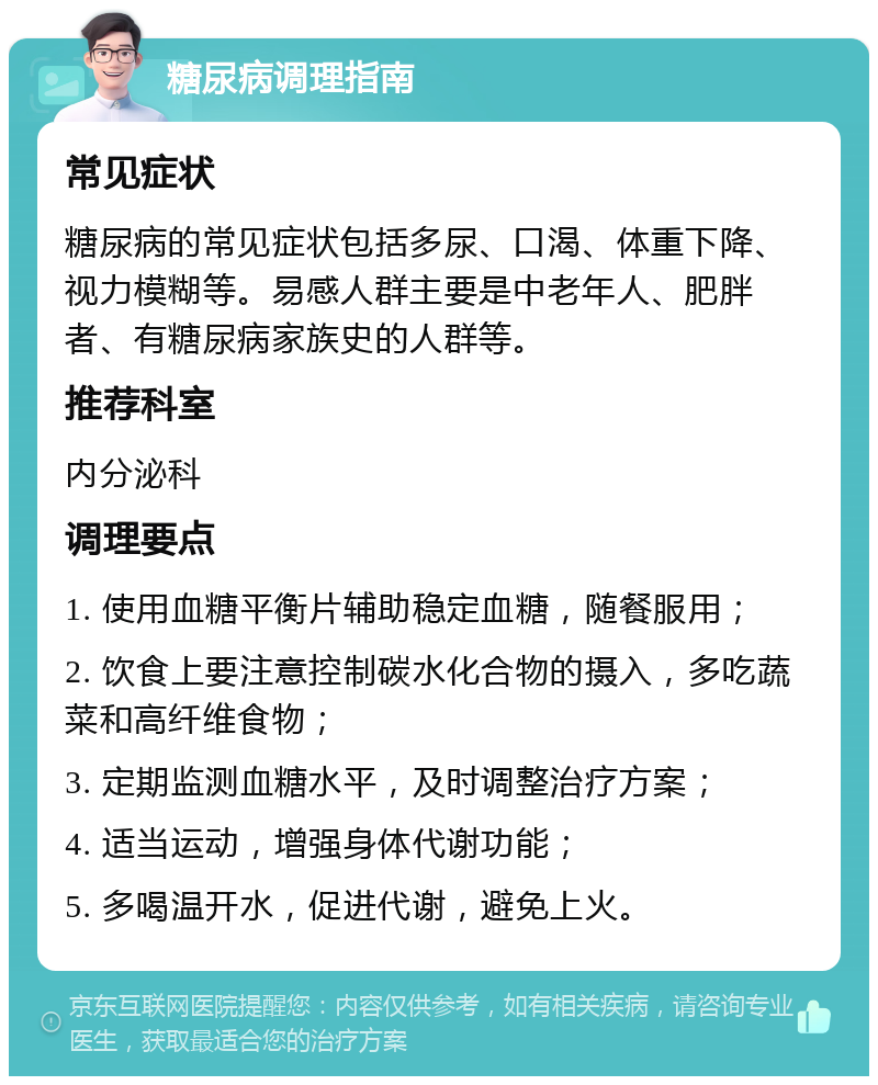 糖尿病调理指南 常见症状 糖尿病的常见症状包括多尿、口渴、体重下降、视力模糊等。易感人群主要是中老年人、肥胖者、有糖尿病家族史的人群等。 推荐科室 内分泌科 调理要点 1. 使用血糖平衡片辅助稳定血糖，随餐服用； 2. 饮食上要注意控制碳水化合物的摄入，多吃蔬菜和高纤维食物； 3. 定期监测血糖水平，及时调整治疗方案； 4. 适当运动，增强身体代谢功能； 5. 多喝温开水，促进代谢，避免上火。