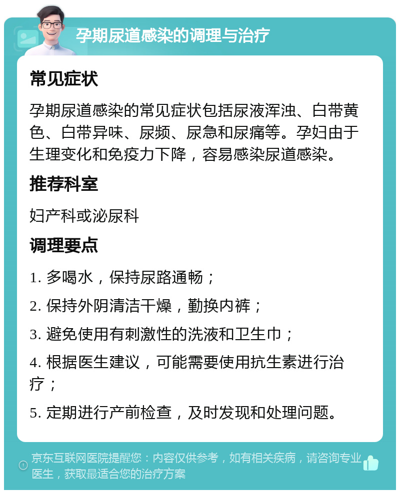 孕期尿道感染的调理与治疗 常见症状 孕期尿道感染的常见症状包括尿液浑浊、白带黄色、白带异味、尿频、尿急和尿痛等。孕妇由于生理变化和免疫力下降，容易感染尿道感染。 推荐科室 妇产科或泌尿科 调理要点 1. 多喝水，保持尿路通畅； 2. 保持外阴清洁干燥，勤换内裤； 3. 避免使用有刺激性的洗液和卫生巾； 4. 根据医生建议，可能需要使用抗生素进行治疗； 5. 定期进行产前检查，及时发现和处理问题。