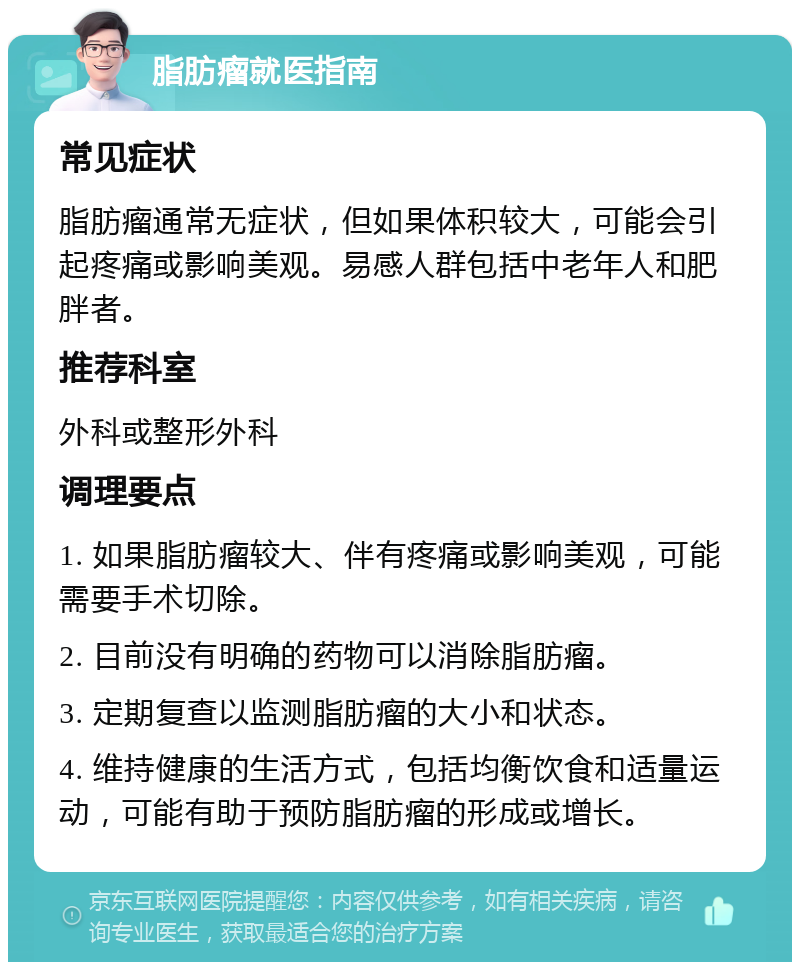 脂肪瘤就医指南 常见症状 脂肪瘤通常无症状，但如果体积较大，可能会引起疼痛或影响美观。易感人群包括中老年人和肥胖者。 推荐科室 外科或整形外科 调理要点 1. 如果脂肪瘤较大、伴有疼痛或影响美观，可能需要手术切除。 2. 目前没有明确的药物可以消除脂肪瘤。 3. 定期复查以监测脂肪瘤的大小和状态。 4. 维持健康的生活方式，包括均衡饮食和适量运动，可能有助于预防脂肪瘤的形成或增长。