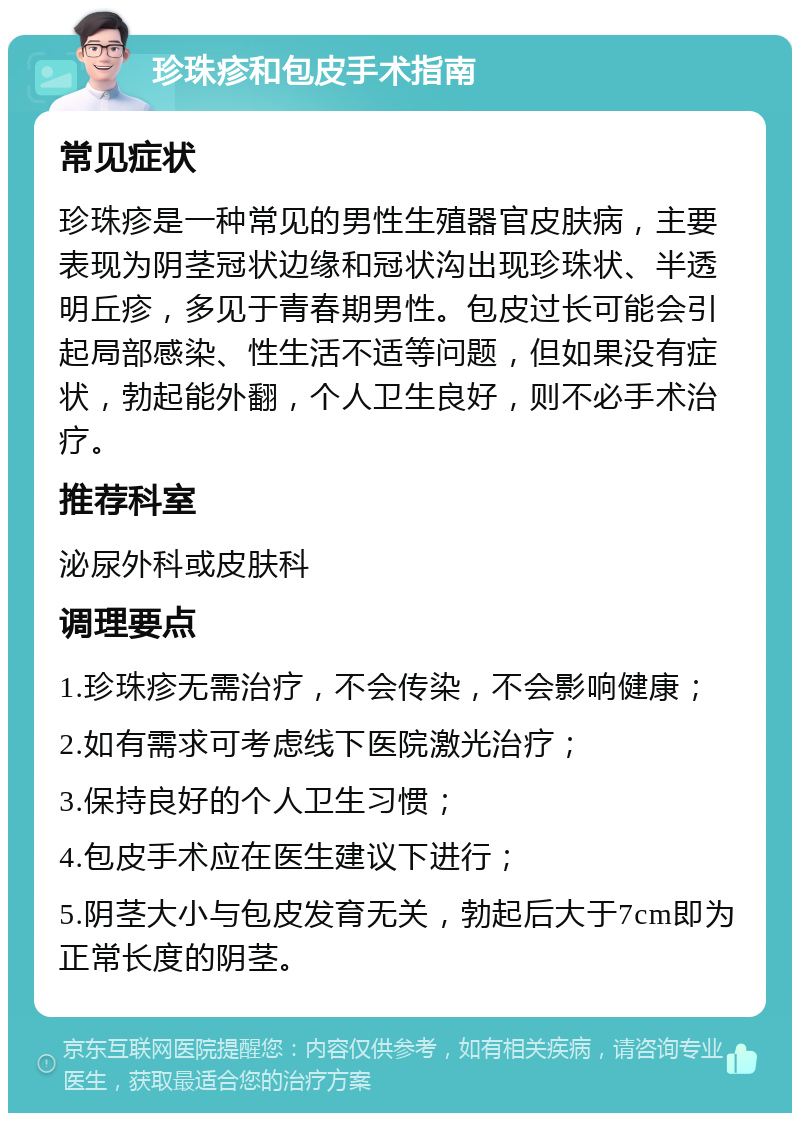 珍珠疹和包皮手术指南 常见症状 珍珠疹是一种常见的男性生殖器官皮肤病，主要表现为阴茎冠状边缘和冠状沟出现珍珠状、半透明丘疹，多见于青春期男性。包皮过长可能会引起局部感染、性生活不适等问题，但如果没有症状，勃起能外翻，个人卫生良好，则不必手术治疗。 推荐科室 泌尿外科或皮肤科 调理要点 1.珍珠疹无需治疗，不会传染，不会影响健康； 2.如有需求可考虑线下医院激光治疗； 3.保持良好的个人卫生习惯； 4.包皮手术应在医生建议下进行； 5.阴茎大小与包皮发育无关，勃起后大于7cm即为正常长度的阴茎。