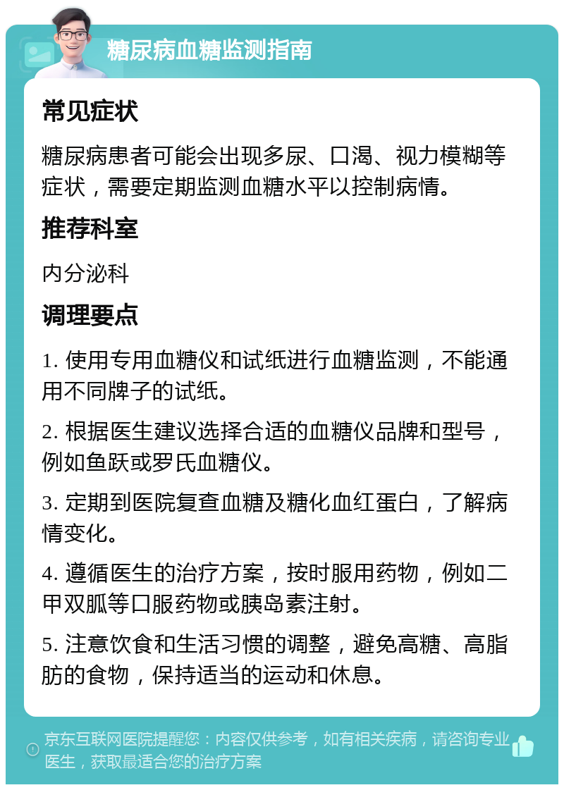 糖尿病血糖监测指南 常见症状 糖尿病患者可能会出现多尿、口渴、视力模糊等症状，需要定期监测血糖水平以控制病情。 推荐科室 内分泌科 调理要点 1. 使用专用血糖仪和试纸进行血糖监测，不能通用不同牌子的试纸。 2. 根据医生建议选择合适的血糖仪品牌和型号，例如鱼跃或罗氏血糖仪。 3. 定期到医院复查血糖及糖化血红蛋白，了解病情变化。 4. 遵循医生的治疗方案，按时服用药物，例如二甲双胍等口服药物或胰岛素注射。 5. 注意饮食和生活习惯的调整，避免高糖、高脂肪的食物，保持适当的运动和休息。