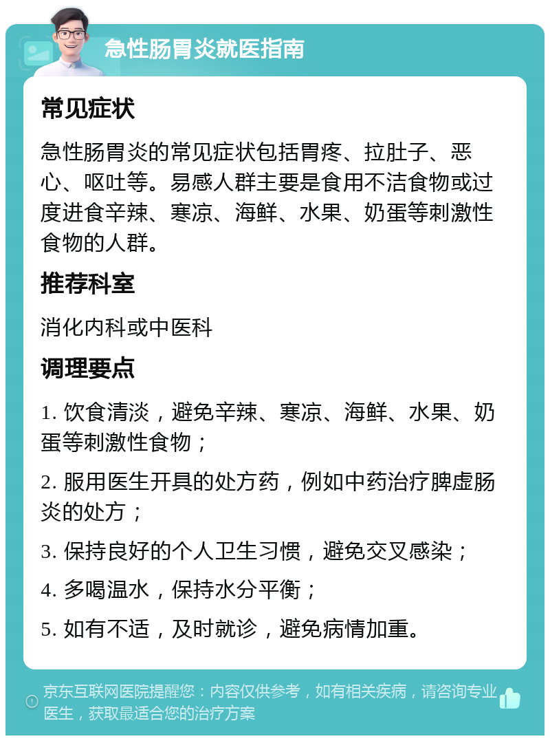 急性肠胃炎就医指南 常见症状 急性肠胃炎的常见症状包括胃疼、拉肚子、恶心、呕吐等。易感人群主要是食用不洁食物或过度进食辛辣、寒凉、海鲜、水果、奶蛋等刺激性食物的人群。 推荐科室 消化内科或中医科 调理要点 1. 饮食清淡，避免辛辣、寒凉、海鲜、水果、奶蛋等刺激性食物； 2. 服用医生开具的处方药，例如中药治疗脾虚肠炎的处方； 3. 保持良好的个人卫生习惯，避免交叉感染； 4. 多喝温水，保持水分平衡； 5. 如有不适，及时就诊，避免病情加重。