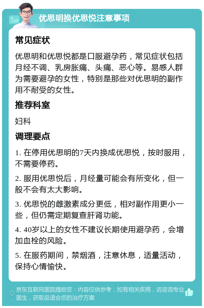 优思明换优思悦注意事项 常见症状 优思明和优思悦都是口服避孕药，常见症状包括月经不调、乳房胀痛、头痛、恶心等。易感人群为需要避孕的女性，特别是那些对优思明的副作用不耐受的女性。 推荐科室 妇科 调理要点 1. 在停用优思明的7天内换成优思悦，按时服用，不需要停药。 2. 服用优思悦后，月经量可能会有所变化，但一般不会有太大影响。 3. 优思悦的雌激素成分更低，相对副作用更小一些，但仍需定期复查肝肾功能。 4. 40岁以上的女性不建议长期使用避孕药，会增加血栓的风险。 5. 在服药期间，禁烟酒，注意休息，适量活动，保持心情愉快。