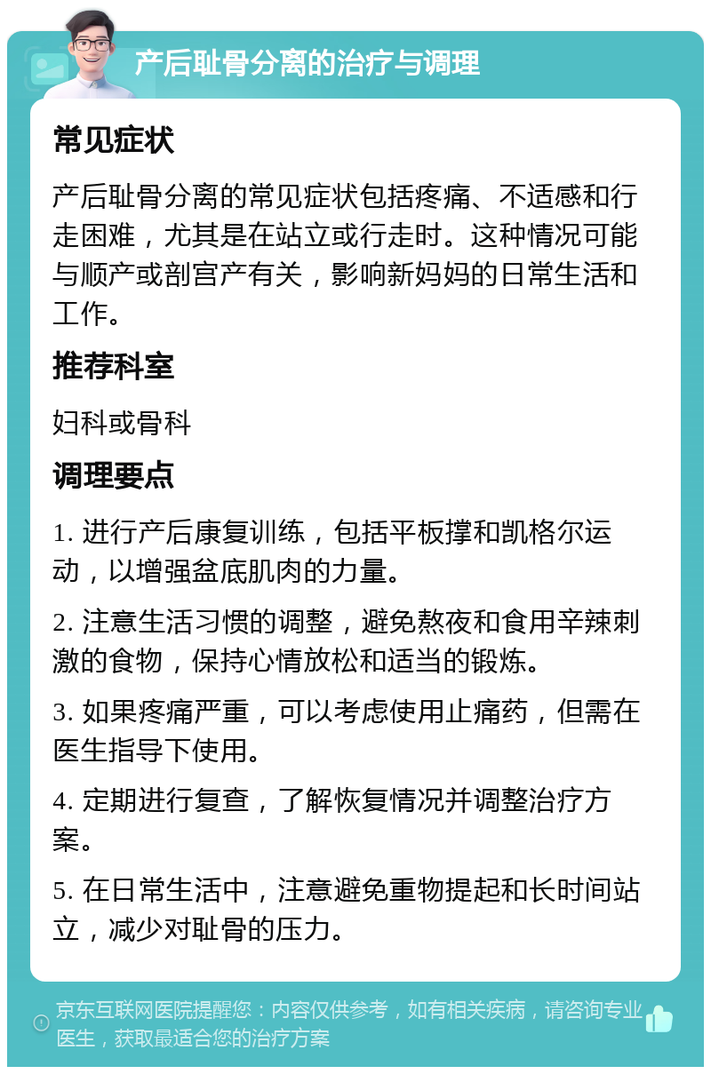 产后耻骨分离的治疗与调理 常见症状 产后耻骨分离的常见症状包括疼痛、不适感和行走困难，尤其是在站立或行走时。这种情况可能与顺产或剖宫产有关，影响新妈妈的日常生活和工作。 推荐科室 妇科或骨科 调理要点 1. 进行产后康复训练，包括平板撑和凯格尔运动，以增强盆底肌肉的力量。 2. 注意生活习惯的调整，避免熬夜和食用辛辣刺激的食物，保持心情放松和适当的锻炼。 3. 如果疼痛严重，可以考虑使用止痛药，但需在医生指导下使用。 4. 定期进行复查，了解恢复情况并调整治疗方案。 5. 在日常生活中，注意避免重物提起和长时间站立，减少对耻骨的压力。