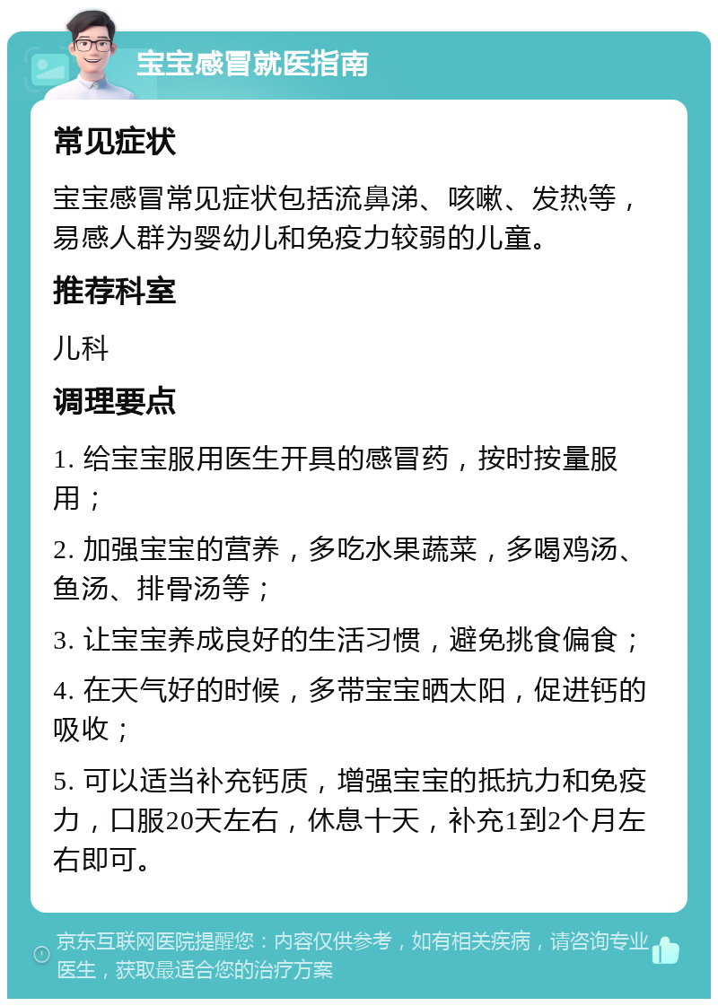 宝宝感冒就医指南 常见症状 宝宝感冒常见症状包括流鼻涕、咳嗽、发热等，易感人群为婴幼儿和免疫力较弱的儿童。 推荐科室 儿科 调理要点 1. 给宝宝服用医生开具的感冒药，按时按量服用； 2. 加强宝宝的营养，多吃水果蔬菜，多喝鸡汤、鱼汤、排骨汤等； 3. 让宝宝养成良好的生活习惯，避免挑食偏食； 4. 在天气好的时候，多带宝宝晒太阳，促进钙的吸收； 5. 可以适当补充钙质，增强宝宝的抵抗力和免疫力，口服20天左右，休息十天，补充1到2个月左右即可。