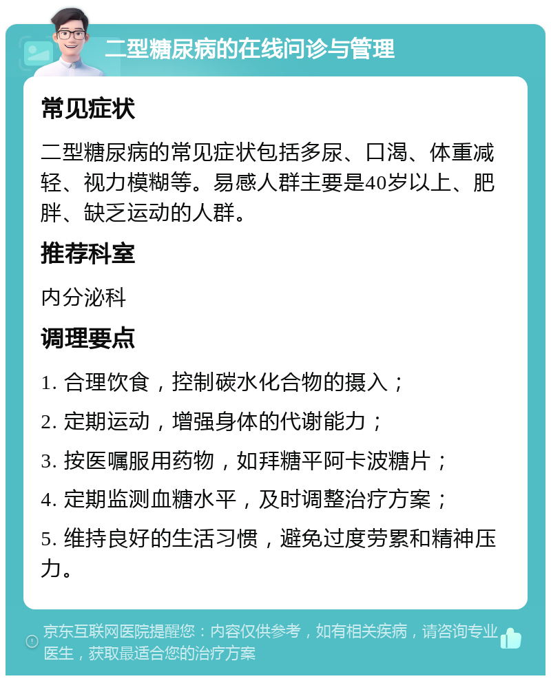 二型糖尿病的在线问诊与管理 常见症状 二型糖尿病的常见症状包括多尿、口渴、体重减轻、视力模糊等。易感人群主要是40岁以上、肥胖、缺乏运动的人群。 推荐科室 内分泌科 调理要点 1. 合理饮食，控制碳水化合物的摄入； 2. 定期运动，增强身体的代谢能力； 3. 按医嘱服用药物，如拜糖平阿卡波糖片； 4. 定期监测血糖水平，及时调整治疗方案； 5. 维持良好的生活习惯，避免过度劳累和精神压力。