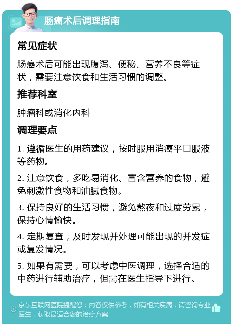 肠癌术后调理指南 常见症状 肠癌术后可能出现腹泻、便秘、营养不良等症状，需要注意饮食和生活习惯的调整。 推荐科室 肿瘤科或消化内科 调理要点 1. 遵循医生的用药建议，按时服用消癌平口服液等药物。 2. 注意饮食，多吃易消化、富含营养的食物，避免刺激性食物和油腻食物。 3. 保持良好的生活习惯，避免熬夜和过度劳累，保持心情愉快。 4. 定期复查，及时发现并处理可能出现的并发症或复发情况。 5. 如果有需要，可以考虑中医调理，选择合适的中药进行辅助治疗，但需在医生指导下进行。