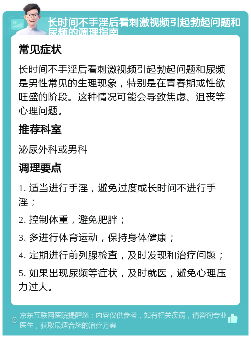 长时间不手淫后看刺激视频引起勃起问题和尿频的调理指南 常见症状 长时间不手淫后看刺激视频引起勃起问题和尿频是男性常见的生理现象，特别是在青春期或性欲旺盛的阶段。这种情况可能会导致焦虑、沮丧等心理问题。 推荐科室 泌尿外科或男科 调理要点 1. 适当进行手淫，避免过度或长时间不进行手淫； 2. 控制体重，避免肥胖； 3. 多进行体育运动，保持身体健康； 4. 定期进行前列腺检查，及时发现和治疗问题； 5. 如果出现尿频等症状，及时就医，避免心理压力过大。