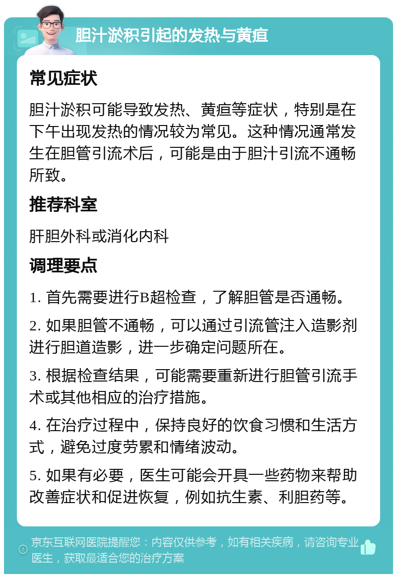 胆汁淤积引起的发热与黄疸 常见症状 胆汁淤积可能导致发热、黄疸等症状，特别是在下午出现发热的情况较为常见。这种情况通常发生在胆管引流术后，可能是由于胆汁引流不通畅所致。 推荐科室 肝胆外科或消化内科 调理要点 1. 首先需要进行B超检查，了解胆管是否通畅。 2. 如果胆管不通畅，可以通过引流管注入造影剂进行胆道造影，进一步确定问题所在。 3. 根据检查结果，可能需要重新进行胆管引流手术或其他相应的治疗措施。 4. 在治疗过程中，保持良好的饮食习惯和生活方式，避免过度劳累和情绪波动。 5. 如果有必要，医生可能会开具一些药物来帮助改善症状和促进恢复，例如抗生素、利胆药等。