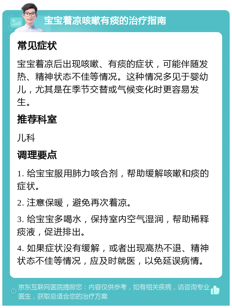 宝宝着凉咳嗽有痰的治疗指南 常见症状 宝宝着凉后出现咳嗽、有痰的症状，可能伴随发热、精神状态不佳等情况。这种情况多见于婴幼儿，尤其是在季节交替或气候变化时更容易发生。 推荐科室 儿科 调理要点 1. 给宝宝服用肺力咳合剂，帮助缓解咳嗽和痰的症状。 2. 注意保暖，避免再次着凉。 3. 给宝宝多喝水，保持室内空气湿润，帮助稀释痰液，促进排出。 4. 如果症状没有缓解，或者出现高热不退、精神状态不佳等情况，应及时就医，以免延误病情。