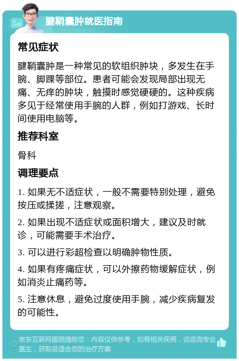 腱鞘囊肿就医指南 常见症状 腱鞘囊肿是一种常见的软组织肿块，多发生在手腕、脚踝等部位。患者可能会发现局部出现无痛、无痒的肿块，触摸时感觉硬硬的。这种疾病多见于经常使用手腕的人群，例如打游戏、长时间使用电脑等。 推荐科室 骨科 调理要点 1. 如果无不适症状，一般不需要特别处理，避免按压或揉搓，注意观察。 2. 如果出现不适症状或面积增大，建议及时就诊，可能需要手术治疗。 3. 可以进行彩超检查以明确肿物性质。 4. 如果有疼痛症状，可以外擦药物缓解症状，例如消炎止痛药等。 5. 注意休息，避免过度使用手腕，减少疾病复发的可能性。