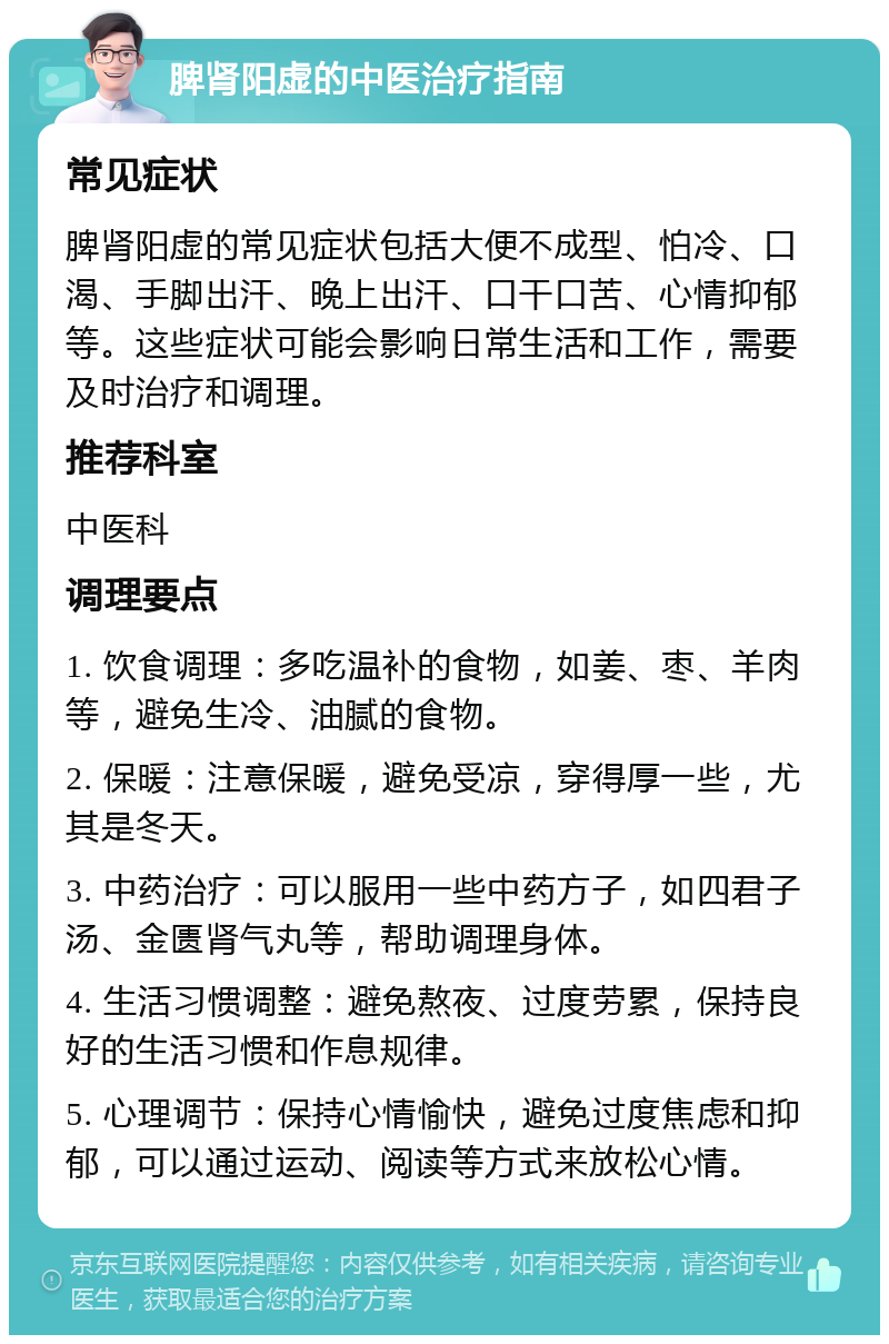 脾肾阳虚的中医治疗指南 常见症状 脾肾阳虚的常见症状包括大便不成型、怕冷、口渴、手脚出汗、晚上出汗、口干口苦、心情抑郁等。这些症状可能会影响日常生活和工作，需要及时治疗和调理。 推荐科室 中医科 调理要点 1. 饮食调理：多吃温补的食物，如姜、枣、羊肉等，避免生冷、油腻的食物。 2. 保暖：注意保暖，避免受凉，穿得厚一些，尤其是冬天。 3. 中药治疗：可以服用一些中药方子，如四君子汤、金匮肾气丸等，帮助调理身体。 4. 生活习惯调整：避免熬夜、过度劳累，保持良好的生活习惯和作息规律。 5. 心理调节：保持心情愉快，避免过度焦虑和抑郁，可以通过运动、阅读等方式来放松心情。