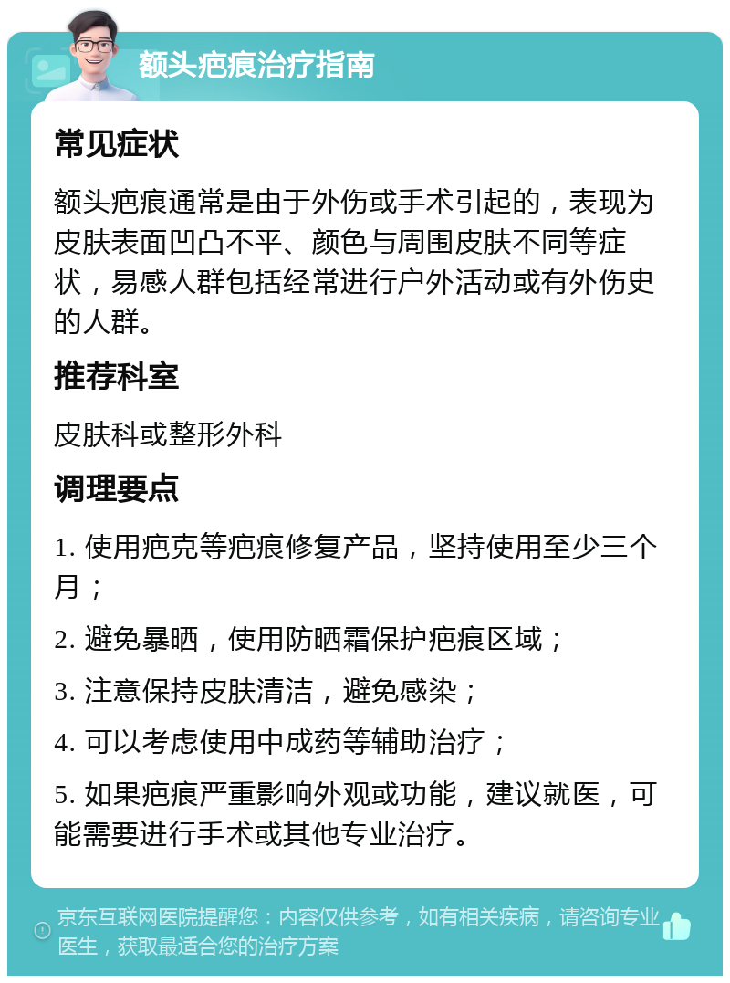 额头疤痕治疗指南 常见症状 额头疤痕通常是由于外伤或手术引起的，表现为皮肤表面凹凸不平、颜色与周围皮肤不同等症状，易感人群包括经常进行户外活动或有外伤史的人群。 推荐科室 皮肤科或整形外科 调理要点 1. 使用疤克等疤痕修复产品，坚持使用至少三个月； 2. 避免暴晒，使用防晒霜保护疤痕区域； 3. 注意保持皮肤清洁，避免感染； 4. 可以考虑使用中成药等辅助治疗； 5. 如果疤痕严重影响外观或功能，建议就医，可能需要进行手术或其他专业治疗。