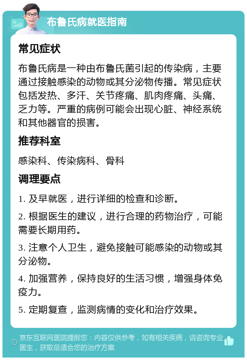 布鲁氏病就医指南 常见症状 布鲁氏病是一种由布鲁氏菌引起的传染病，主要通过接触感染的动物或其分泌物传播。常见症状包括发热、多汗、关节疼痛、肌肉疼痛、头痛、乏力等。严重的病例可能会出现心脏、神经系统和其他器官的损害。 推荐科室 感染科、传染病科、骨科 调理要点 1. 及早就医，进行详细的检查和诊断。 2. 根据医生的建议，进行合理的药物治疗，可能需要长期用药。 3. 注意个人卫生，避免接触可能感染的动物或其分泌物。 4. 加强营养，保持良好的生活习惯，增强身体免疫力。 5. 定期复查，监测病情的变化和治疗效果。