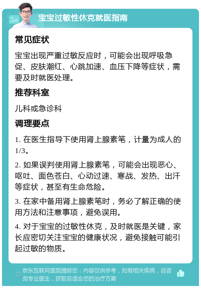 宝宝过敏性休克就医指南 常见症状 宝宝出现严重过敏反应时，可能会出现呼吸急促、皮肤潮红、心跳加速、血压下降等症状，需要及时就医处理。 推荐科室 儿科或急诊科 调理要点 1. 在医生指导下使用肾上腺素笔，计量为成人的1/3。 2. 如果误判使用肾上腺素笔，可能会出现恶心、呕吐、面色苍白、心动过速、寒战、发热、出汗等症状，甚至有生命危险。 3. 在家中备用肾上腺素笔时，务必了解正确的使用方法和注意事项，避免误用。 4. 对于宝宝的过敏性休克，及时就医是关键，家长应密切关注宝宝的健康状况，避免接触可能引起过敏的物质。