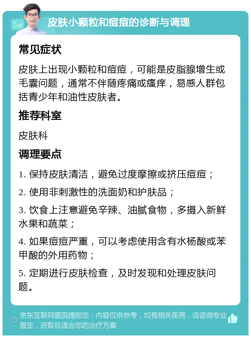 皮肤小颗粒和痘痘的诊断与调理 常见症状 皮肤上出现小颗粒和痘痘，可能是皮脂腺增生或毛囊问题，通常不伴随疼痛或瘙痒，易感人群包括青少年和油性皮肤者。 推荐科室 皮肤科 调理要点 1. 保持皮肤清洁，避免过度摩擦或挤压痘痘； 2. 使用非刺激性的洗面奶和护肤品； 3. 饮食上注意避免辛辣、油腻食物，多摄入新鲜水果和蔬菜； 4. 如果痘痘严重，可以考虑使用含有水杨酸或苯甲酸的外用药物； 5. 定期进行皮肤检查，及时发现和处理皮肤问题。