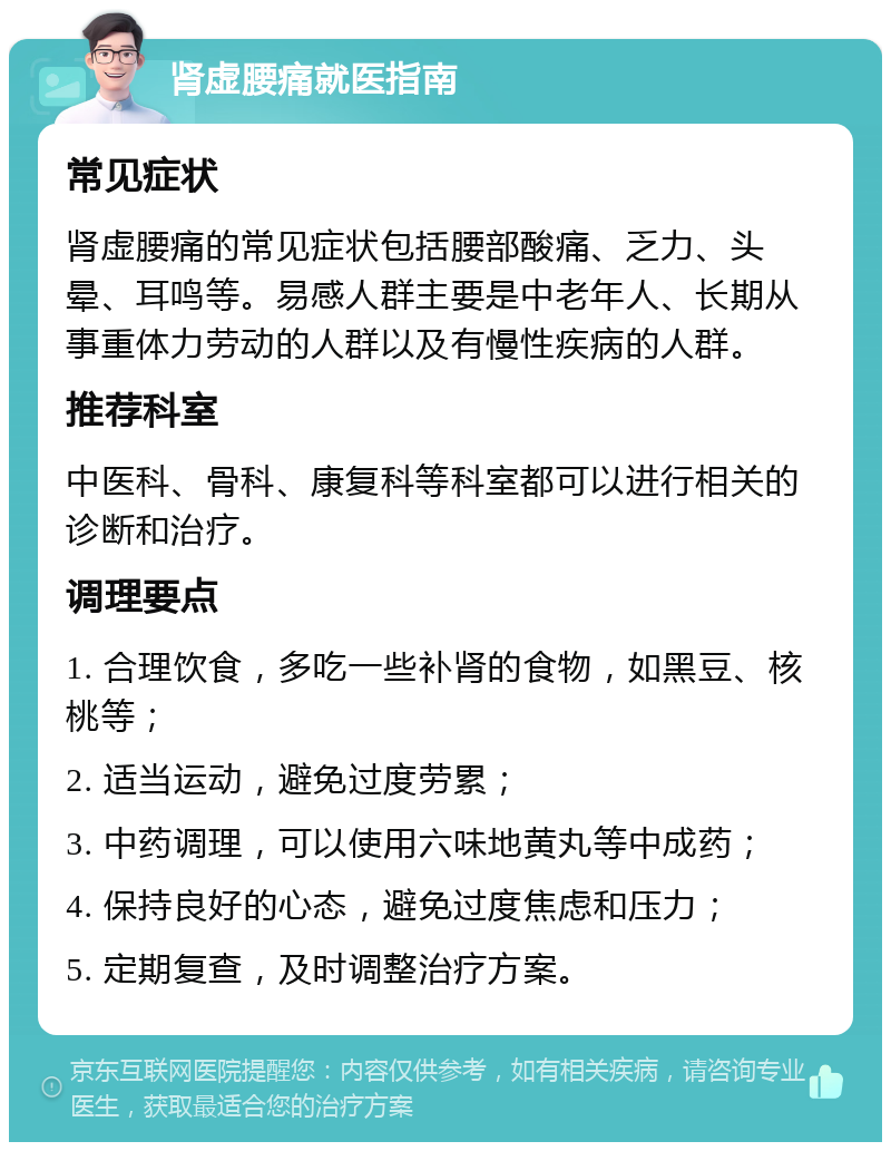 肾虚腰痛就医指南 常见症状 肾虚腰痛的常见症状包括腰部酸痛、乏力、头晕、耳鸣等。易感人群主要是中老年人、长期从事重体力劳动的人群以及有慢性疾病的人群。 推荐科室 中医科、骨科、康复科等科室都可以进行相关的诊断和治疗。 调理要点 1. 合理饮食，多吃一些补肾的食物，如黑豆、核桃等； 2. 适当运动，避免过度劳累； 3. 中药调理，可以使用六味地黄丸等中成药； 4. 保持良好的心态，避免过度焦虑和压力； 5. 定期复查，及时调整治疗方案。