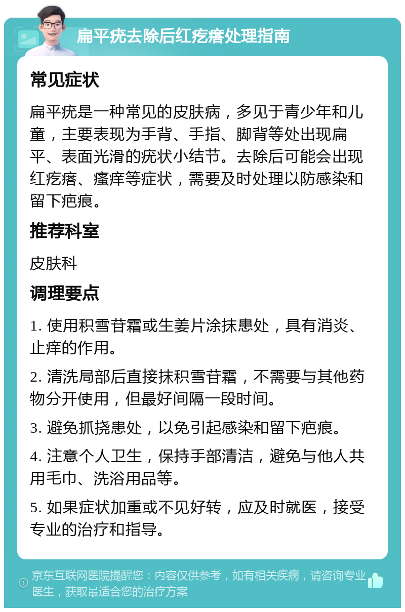 扁平疣去除后红疙瘩处理指南 常见症状 扁平疣是一种常见的皮肤病，多见于青少年和儿童，主要表现为手背、手指、脚背等处出现扁平、表面光滑的疣状小结节。去除后可能会出现红疙瘩、瘙痒等症状，需要及时处理以防感染和留下疤痕。 推荐科室 皮肤科 调理要点 1. 使用积雪苷霜或生姜片涂抹患处，具有消炎、止痒的作用。 2. 清洗局部后直接抹积雪苷霜，不需要与其他药物分开使用，但最好间隔一段时间。 3. 避免抓挠患处，以免引起感染和留下疤痕。 4. 注意个人卫生，保持手部清洁，避免与他人共用毛巾、洗浴用品等。 5. 如果症状加重或不见好转，应及时就医，接受专业的治疗和指导。