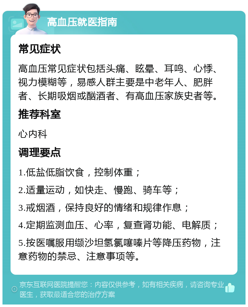 高血压就医指南 常见症状 高血压常见症状包括头痛、眩晕、耳鸣、心悸、视力模糊等，易感人群主要是中老年人、肥胖者、长期吸烟或酗酒者、有高血压家族史者等。 推荐科室 心内科 调理要点 1.低盐低脂饮食，控制体重； 2.适量运动，如快走、慢跑、骑车等； 3.戒烟酒，保持良好的情绪和规律作息； 4.定期监测血压、心率，复查肾功能、电解质； 5.按医嘱服用缬沙坦氢氯噻嗪片等降压药物，注意药物的禁忌、注意事项等。