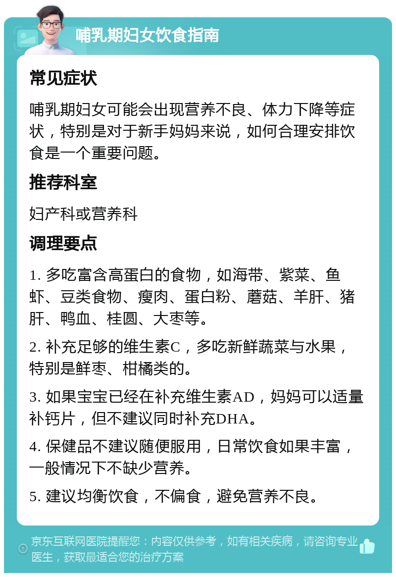 哺乳期妇女饮食指南 常见症状 哺乳期妇女可能会出现营养不良、体力下降等症状，特别是对于新手妈妈来说，如何合理安排饮食是一个重要问题。 推荐科室 妇产科或营养科 调理要点 1. 多吃富含高蛋白的食物，如海带、紫菜、鱼虾、豆类食物、瘦肉、蛋白粉、蘑菇、羊肝、猪肝、鸭血、桂圆、大枣等。 2. 补充足够的维生素C，多吃新鲜蔬菜与水果，特别是鲜枣、柑橘类的。 3. 如果宝宝已经在补充维生素AD，妈妈可以适量补钙片，但不建议同时补充DHA。 4. 保健品不建议随便服用，日常饮食如果丰富，一般情况下不缺少营养。 5. 建议均衡饮食，不偏食，避免营养不良。