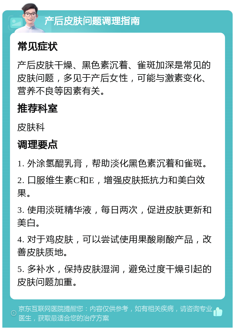 产后皮肤问题调理指南 常见症状 产后皮肤干燥、黑色素沉着、雀斑加深是常见的皮肤问题，多见于产后女性，可能与激素变化、营养不良等因素有关。 推荐科室 皮肤科 调理要点 1. 外涂氢醌乳膏，帮助淡化黑色素沉着和雀斑。 2. 口服维生素C和E，增强皮肤抵抗力和美白效果。 3. 使用淡斑精华液，每日两次，促进皮肤更新和美白。 4. 对于鸡皮肤，可以尝试使用果酸刷酸产品，改善皮肤质地。 5. 多补水，保持皮肤湿润，避免过度干燥引起的皮肤问题加重。