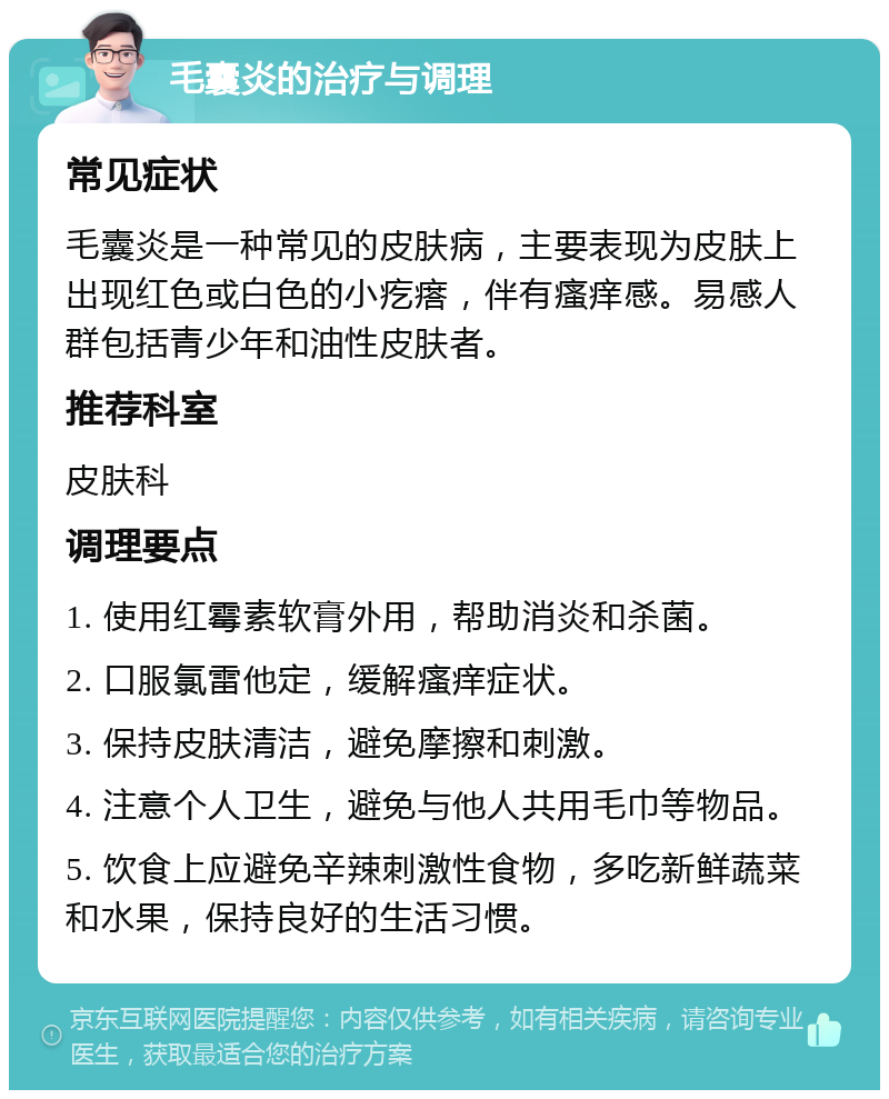 毛囊炎的治疗与调理 常见症状 毛囊炎是一种常见的皮肤病，主要表现为皮肤上出现红色或白色的小疙瘩，伴有瘙痒感。易感人群包括青少年和油性皮肤者。 推荐科室 皮肤科 调理要点 1. 使用红霉素软膏外用，帮助消炎和杀菌。 2. 口服氯雷他定，缓解瘙痒症状。 3. 保持皮肤清洁，避免摩擦和刺激。 4. 注意个人卫生，避免与他人共用毛巾等物品。 5. 饮食上应避免辛辣刺激性食物，多吃新鲜蔬菜和水果，保持良好的生活习惯。