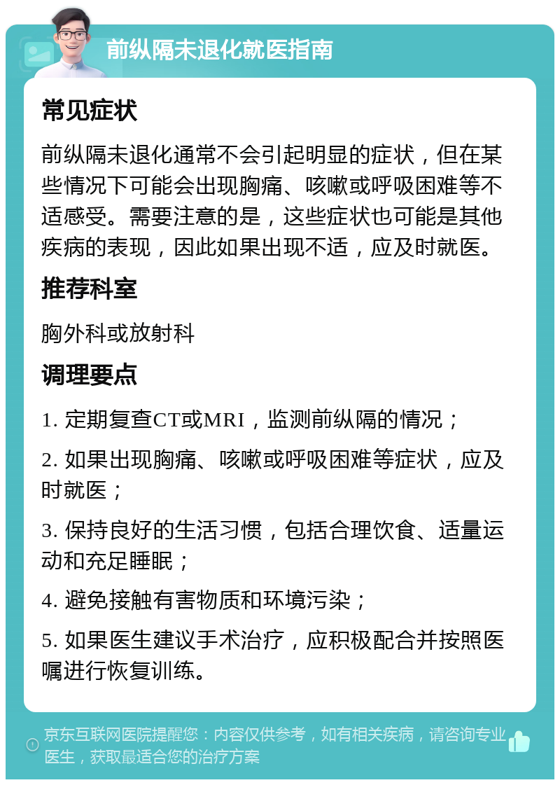 前纵隔未退化就医指南 常见症状 前纵隔未退化通常不会引起明显的症状，但在某些情况下可能会出现胸痛、咳嗽或呼吸困难等不适感受。需要注意的是，这些症状也可能是其他疾病的表现，因此如果出现不适，应及时就医。 推荐科室 胸外科或放射科 调理要点 1. 定期复查CT或MRI，监测前纵隔的情况； 2. 如果出现胸痛、咳嗽或呼吸困难等症状，应及时就医； 3. 保持良好的生活习惯，包括合理饮食、适量运动和充足睡眠； 4. 避免接触有害物质和环境污染； 5. 如果医生建议手术治疗，应积极配合并按照医嘱进行恢复训练。