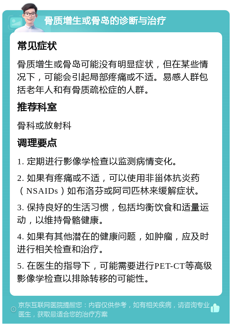 骨质增生或骨岛的诊断与治疗 常见症状 骨质增生或骨岛可能没有明显症状，但在某些情况下，可能会引起局部疼痛或不适。易感人群包括老年人和有骨质疏松症的人群。 推荐科室 骨科或放射科 调理要点 1. 定期进行影像学检查以监测病情变化。 2. 如果有疼痛或不适，可以使用非甾体抗炎药（NSAIDs）如布洛芬或阿司匹林来缓解症状。 3. 保持良好的生活习惯，包括均衡饮食和适量运动，以维持骨骼健康。 4. 如果有其他潜在的健康问题，如肿瘤，应及时进行相关检查和治疗。 5. 在医生的指导下，可能需要进行PET-CT等高级影像学检查以排除转移的可能性。