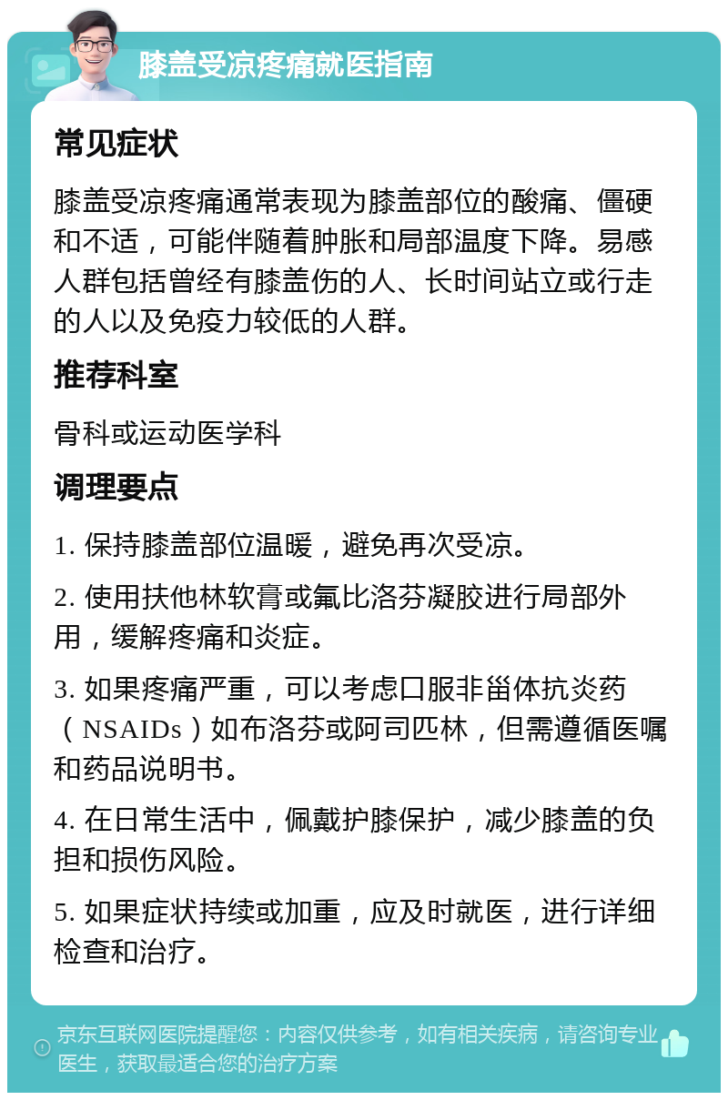 膝盖受凉疼痛就医指南 常见症状 膝盖受凉疼痛通常表现为膝盖部位的酸痛、僵硬和不适，可能伴随着肿胀和局部温度下降。易感人群包括曾经有膝盖伤的人、长时间站立或行走的人以及免疫力较低的人群。 推荐科室 骨科或运动医学科 调理要点 1. 保持膝盖部位温暖，避免再次受凉。 2. 使用扶他林软膏或氟比洛芬凝胶进行局部外用，缓解疼痛和炎症。 3. 如果疼痛严重，可以考虑口服非甾体抗炎药（NSAIDs）如布洛芬或阿司匹林，但需遵循医嘱和药品说明书。 4. 在日常生活中，佩戴护膝保护，减少膝盖的负担和损伤风险。 5. 如果症状持续或加重，应及时就医，进行详细检查和治疗。