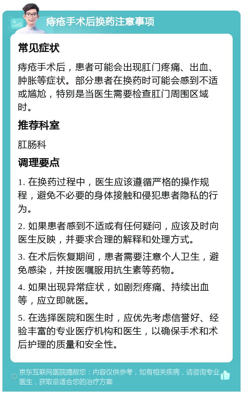 痔疮手术后换药注意事项 常见症状 痔疮手术后，患者可能会出现肛门疼痛、出血、肿胀等症状。部分患者在换药时可能会感到不适或尴尬，特别是当医生需要检查肛门周围区域时。 推荐科室 肛肠科 调理要点 1. 在换药过程中，医生应该遵循严格的操作规程，避免不必要的身体接触和侵犯患者隐私的行为。 2. 如果患者感到不适或有任何疑问，应该及时向医生反映，并要求合理的解释和处理方式。 3. 在术后恢复期间，患者需要注意个人卫生，避免感染，并按医嘱服用抗生素等药物。 4. 如果出现异常症状，如剧烈疼痛、持续出血等，应立即就医。 5. 在选择医院和医生时，应优先考虑信誉好、经验丰富的专业医疗机构和医生，以确保手术和术后护理的质量和安全性。