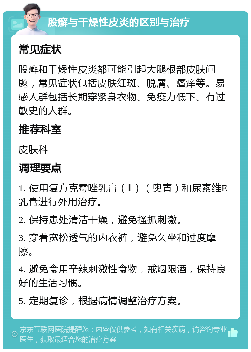 股癣与干燥性皮炎的区别与治疗 常见症状 股癣和干燥性皮炎都可能引起大腿根部皮肤问题，常见症状包括皮肤红斑、脱屑、瘙痒等。易感人群包括长期穿紧身衣物、免疫力低下、有过敏史的人群。 推荐科室 皮肤科 调理要点 1. 使用复方克霉唑乳膏（Ⅱ）（奥青）和尿素维E乳膏进行外用治疗。 2. 保持患处清洁干燥，避免搔抓刺激。 3. 穿着宽松透气的内衣裤，避免久坐和过度摩擦。 4. 避免食用辛辣刺激性食物，戒烟限酒，保持良好的生活习惯。 5. 定期复诊，根据病情调整治疗方案。