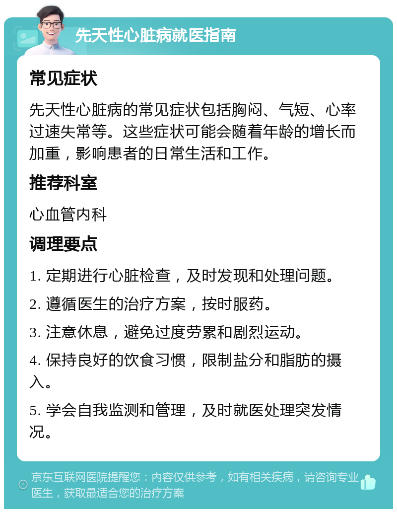 先天性心脏病就医指南 常见症状 先天性心脏病的常见症状包括胸闷、气短、心率过速失常等。这些症状可能会随着年龄的增长而加重，影响患者的日常生活和工作。 推荐科室 心血管内科 调理要点 1. 定期进行心脏检查，及时发现和处理问题。 2. 遵循医生的治疗方案，按时服药。 3. 注意休息，避免过度劳累和剧烈运动。 4. 保持良好的饮食习惯，限制盐分和脂肪的摄入。 5. 学会自我监测和管理，及时就医处理突发情况。