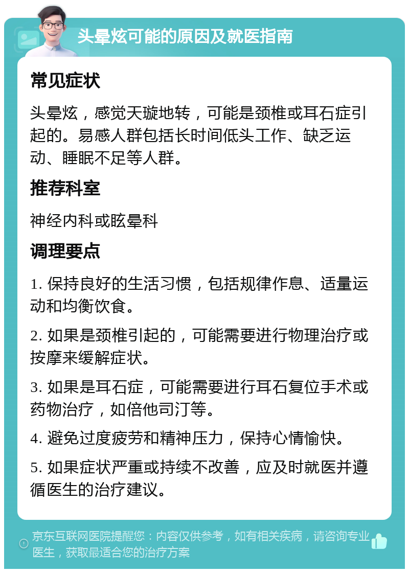 头晕炫可能的原因及就医指南 常见症状 头晕炫，感觉天璇地转，可能是颈椎或耳石症引起的。易感人群包括长时间低头工作、缺乏运动、睡眠不足等人群。 推荐科室 神经内科或眩晕科 调理要点 1. 保持良好的生活习惯，包括规律作息、适量运动和均衡饮食。 2. 如果是颈椎引起的，可能需要进行物理治疗或按摩来缓解症状。 3. 如果是耳石症，可能需要进行耳石复位手术或药物治疗，如倍他司汀等。 4. 避免过度疲劳和精神压力，保持心情愉快。 5. 如果症状严重或持续不改善，应及时就医并遵循医生的治疗建议。