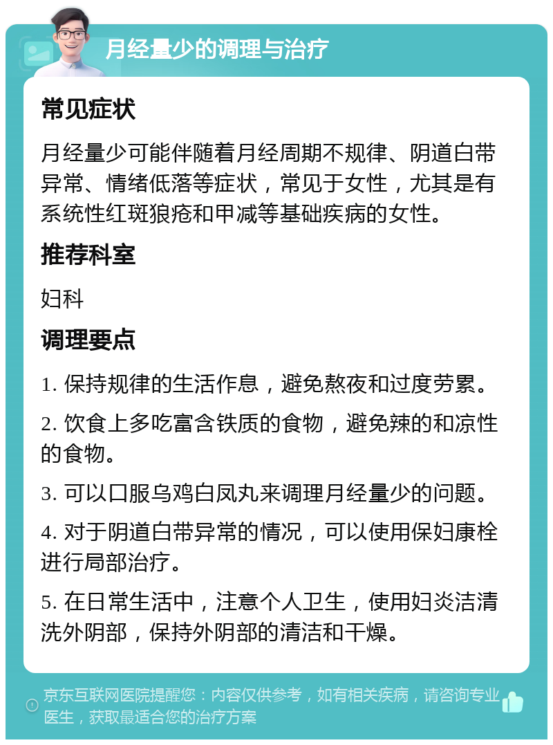 月经量少的调理与治疗 常见症状 月经量少可能伴随着月经周期不规律、阴道白带异常、情绪低落等症状，常见于女性，尤其是有系统性红斑狼疮和甲减等基础疾病的女性。 推荐科室 妇科 调理要点 1. 保持规律的生活作息，避免熬夜和过度劳累。 2. 饮食上多吃富含铁质的食物，避免辣的和凉性的食物。 3. 可以口服乌鸡白凤丸来调理月经量少的问题。 4. 对于阴道白带异常的情况，可以使用保妇康栓进行局部治疗。 5. 在日常生活中，注意个人卫生，使用妇炎洁清洗外阴部，保持外阴部的清洁和干燥。