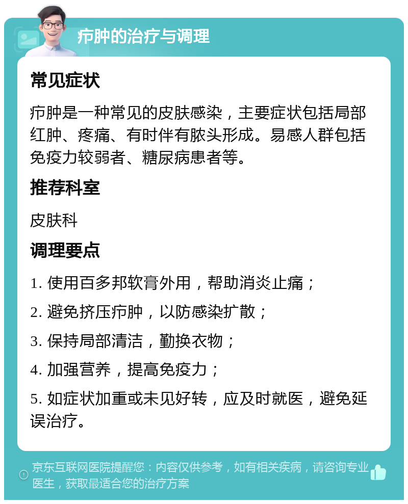 疖肿的治疗与调理 常见症状 疖肿是一种常见的皮肤感染，主要症状包括局部红肿、疼痛、有时伴有脓头形成。易感人群包括免疫力较弱者、糖尿病患者等。 推荐科室 皮肤科 调理要点 1. 使用百多邦软膏外用，帮助消炎止痛； 2. 避免挤压疖肿，以防感染扩散； 3. 保持局部清洁，勤换衣物； 4. 加强营养，提高免疫力； 5. 如症状加重或未见好转，应及时就医，避免延误治疗。