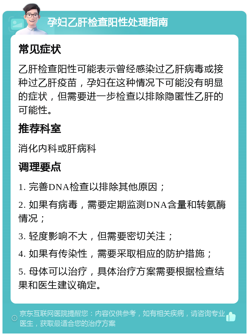 孕妇乙肝检查阳性处理指南 常见症状 乙肝检查阳性可能表示曾经感染过乙肝病毒或接种过乙肝疫苗，孕妇在这种情况下可能没有明显的症状，但需要进一步检查以排除隐匿性乙肝的可能性。 推荐科室 消化内科或肝病科 调理要点 1. 完善DNA检查以排除其他原因； 2. 如果有病毒，需要定期监测DNA含量和转氨酶情况； 3. 轻度影响不大，但需要密切关注； 4. 如果有传染性，需要采取相应的防护措施； 5. 母体可以治疗，具体治疗方案需要根据检查结果和医生建议确定。