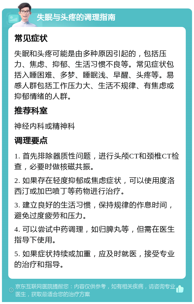 失眠与头疼的调理指南 常见症状 失眠和头疼可能是由多种原因引起的，包括压力、焦虑、抑郁、生活习惯不良等。常见症状包括入睡困难、多梦、睡眠浅、早醒、头疼等。易感人群包括工作压力大、生活不规律、有焦虑或抑郁情绪的人群。 推荐科室 神经内科或精神科 调理要点 1. 首先排除器质性问题，进行头颅CT和颈椎CT检查，必要时做核磁共振。 2. 如果存在轻度抑郁或焦虑症状，可以使用度洛西汀或加巴喷丁等药物进行治疗。 3. 建立良好的生活习惯，保持规律的作息时间，避免过度疲劳和压力。 4. 可以尝试中药调理，如归脾丸等，但需在医生指导下使用。 5. 如果症状持续或加重，应及时就医，接受专业的治疗和指导。