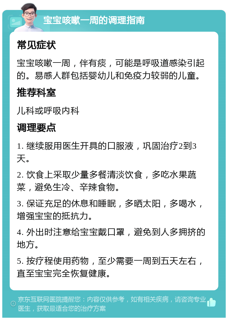 宝宝咳嗽一周的调理指南 常见症状 宝宝咳嗽一周，伴有痰，可能是呼吸道感染引起的。易感人群包括婴幼儿和免疫力较弱的儿童。 推荐科室 儿科或呼吸内科 调理要点 1. 继续服用医生开具的口服液，巩固治疗2到3天。 2. 饮食上采取少量多餐清淡饮食，多吃水果蔬菜，避免生冷、辛辣食物。 3. 保证充足的休息和睡眠，多晒太阳，多喝水，增强宝宝的抵抗力。 4. 外出时注意给宝宝戴口罩，避免到人多拥挤的地方。 5. 按疗程使用药物，至少需要一周到五天左右，直至宝宝完全恢复健康。