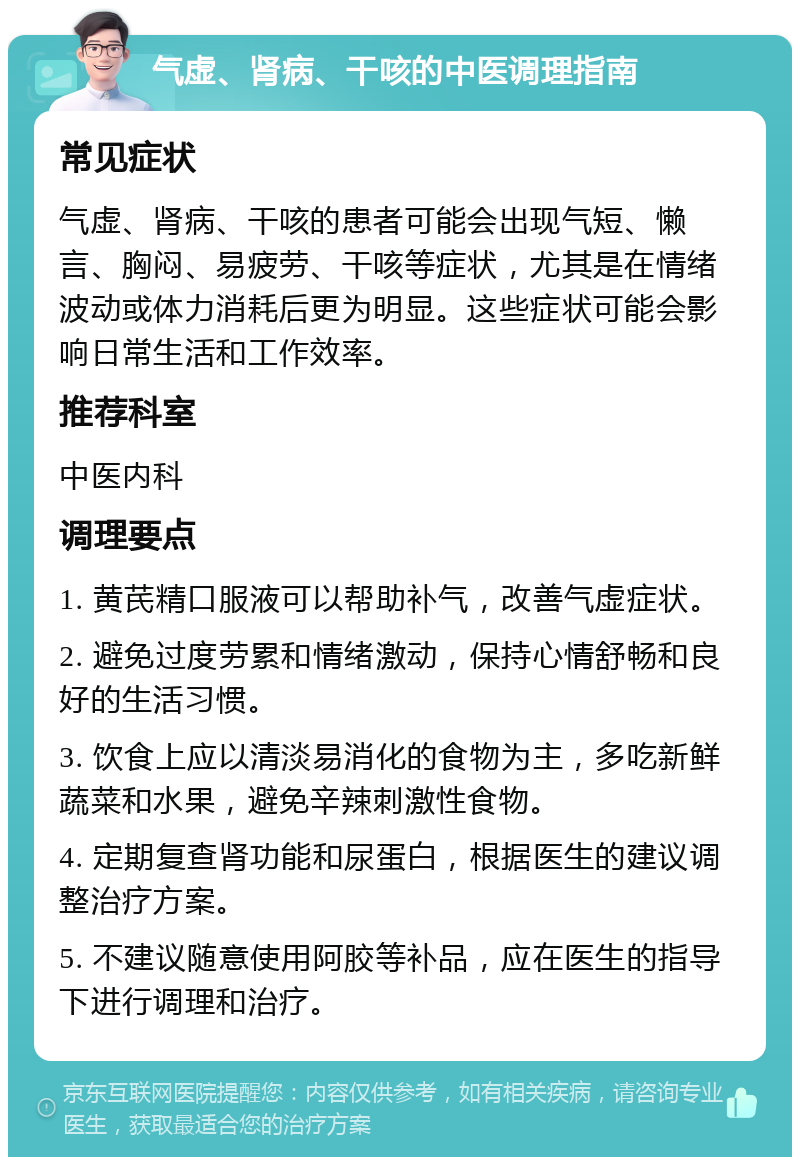 气虚、肾病、干咳的中医调理指南 常见症状 气虚、肾病、干咳的患者可能会出现气短、懒言、胸闷、易疲劳、干咳等症状，尤其是在情绪波动或体力消耗后更为明显。这些症状可能会影响日常生活和工作效率。 推荐科室 中医内科 调理要点 1. 黄芪精口服液可以帮助补气，改善气虚症状。 2. 避免过度劳累和情绪激动，保持心情舒畅和良好的生活习惯。 3. 饮食上应以清淡易消化的食物为主，多吃新鲜蔬菜和水果，避免辛辣刺激性食物。 4. 定期复查肾功能和尿蛋白，根据医生的建议调整治疗方案。 5. 不建议随意使用阿胶等补品，应在医生的指导下进行调理和治疗。