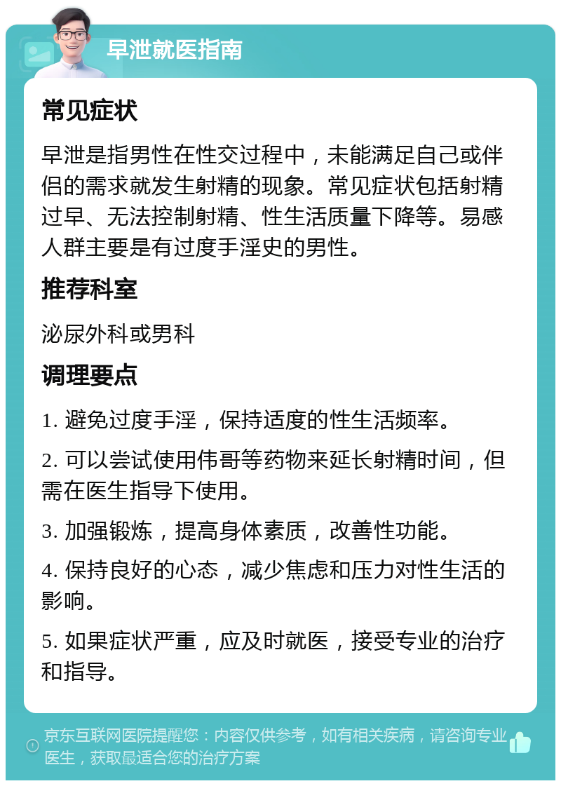 早泄就医指南 常见症状 早泄是指男性在性交过程中，未能满足自己或伴侣的需求就发生射精的现象。常见症状包括射精过早、无法控制射精、性生活质量下降等。易感人群主要是有过度手淫史的男性。 推荐科室 泌尿外科或男科 调理要点 1. 避免过度手淫，保持适度的性生活频率。 2. 可以尝试使用伟哥等药物来延长射精时间，但需在医生指导下使用。 3. 加强锻炼，提高身体素质，改善性功能。 4. 保持良好的心态，减少焦虑和压力对性生活的影响。 5. 如果症状严重，应及时就医，接受专业的治疗和指导。