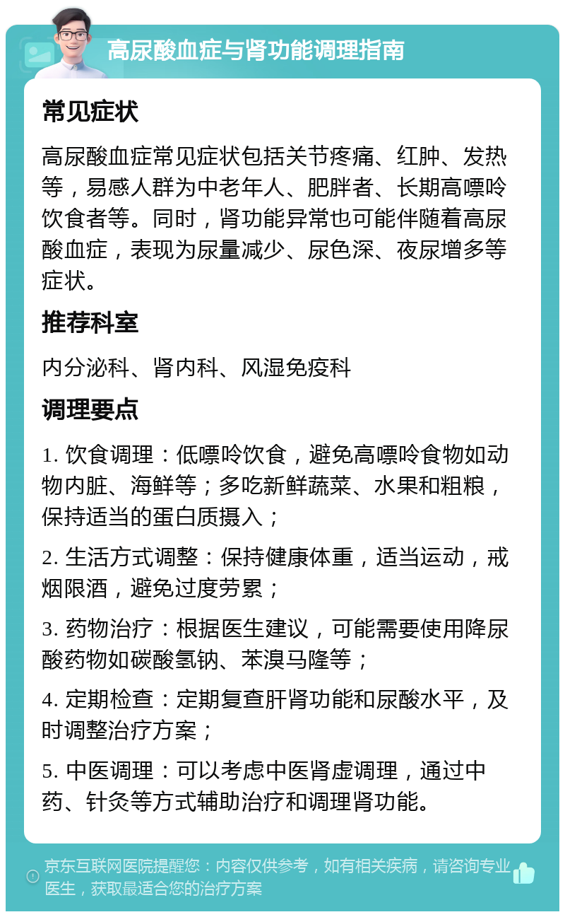 高尿酸血症与肾功能调理指南 常见症状 高尿酸血症常见症状包括关节疼痛、红肿、发热等，易感人群为中老年人、肥胖者、长期高嘌呤饮食者等。同时，肾功能异常也可能伴随着高尿酸血症，表现为尿量减少、尿色深、夜尿增多等症状。 推荐科室 内分泌科、肾内科、风湿免疫科 调理要点 1. 饮食调理：低嘌呤饮食，避免高嘌呤食物如动物内脏、海鲜等；多吃新鲜蔬菜、水果和粗粮，保持适当的蛋白质摄入； 2. 生活方式调整：保持健康体重，适当运动，戒烟限酒，避免过度劳累； 3. 药物治疗：根据医生建议，可能需要使用降尿酸药物如碳酸氢钠、苯溴马隆等； 4. 定期检查：定期复查肝肾功能和尿酸水平，及时调整治疗方案； 5. 中医调理：可以考虑中医肾虚调理，通过中药、针灸等方式辅助治疗和调理肾功能。