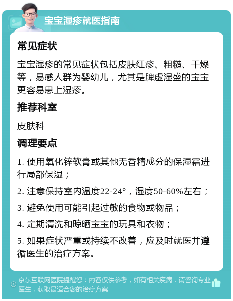 宝宝湿疹就医指南 常见症状 宝宝湿疹的常见症状包括皮肤红疹、粗糙、干燥等，易感人群为婴幼儿，尤其是脾虚湿盛的宝宝更容易患上湿疹。 推荐科室 皮肤科 调理要点 1. 使用氧化锌软膏或其他无香精成分的保湿霜进行局部保湿； 2. 注意保持室内温度22-24°，湿度50-60%左右； 3. 避免使用可能引起过敏的食物或物品； 4. 定期清洗和晾晒宝宝的玩具和衣物； 5. 如果症状严重或持续不改善，应及时就医并遵循医生的治疗方案。